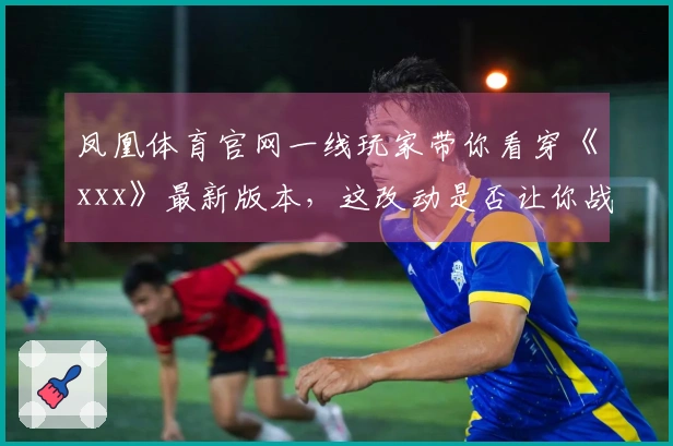 凤凰体育官网一线玩家带你看穿《xxx》最新版本，这改动是否让你战力飙升？