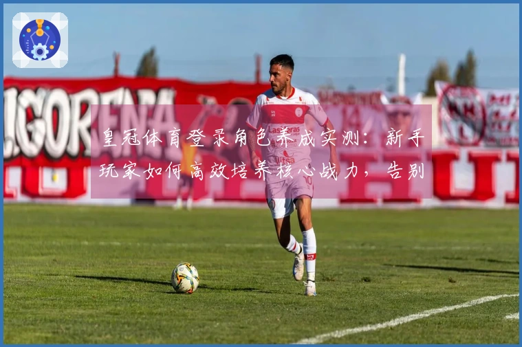 皇冠体育登录角色养成实测：新手玩家如何高效培养核心战力，告别卡关迷茫