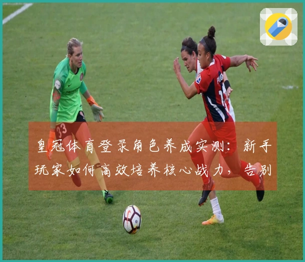 皇冠体育登录角色养成实测：新手玩家如何高效培养核心战力，告别卡关迷茫