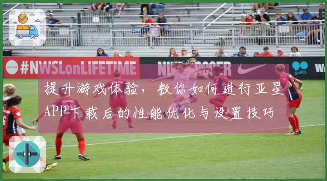 提升游戏体验，教你如何进行亚星APP下载后的性能优化与设置技巧