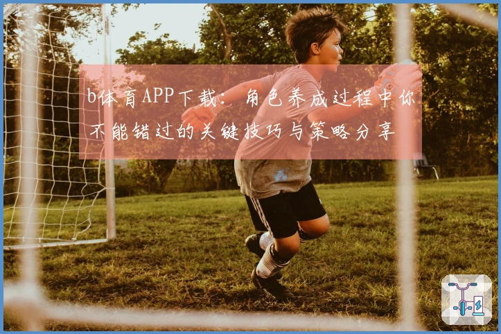b体育APP下载：角色养成过程中你不能错过的关键技巧与策略分享