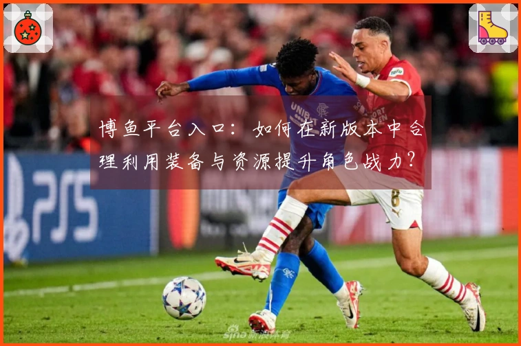 博鱼平台入口：如何在新版本中合理利用装备与资源提升角色战力？