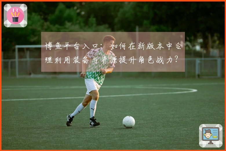 博鱼平台入口：如何在新版本中合理利用装备与资源提升角色战力？